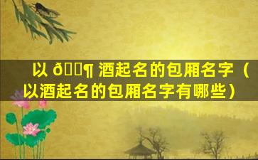 以 🐶 酒起名的包厢名字（以酒起名的包厢名字有哪些）